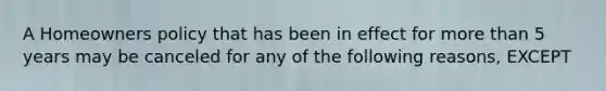 A Homeowners policy that has been in effect for more than 5 years may be canceled for any of the following reasons, EXCEPT