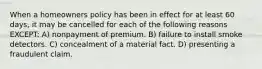 When a homeowners policy has been in effect for at least 60 days, it may be cancelled for each of the following reasons EXCEPT: A) nonpayment of premium. B) failure to install smoke detectors. C) concealment of a material fact. D) presenting a fraudulent claim.