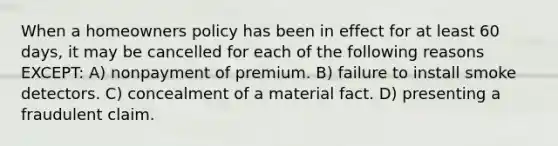 When a homeowners policy has been in effect for at least 60 days, it may be cancelled for each of the following reasons EXCEPT: A) nonpayment of premium. B) failure to install smoke detectors. C) concealment of a material fact. D) presenting a fraudulent claim.