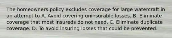 The homeowners policy excludes coverage for large watercraft in an attempt to A. Avoid covering uninsurable losses. B. Eliminate coverage that most insureds do not need. C. Eliminate duplicate coverage. D. To avoid insuring losses that could be prevented.