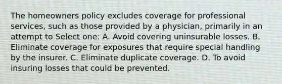 The homeowners policy excludes coverage for professional services, such as those provided by a physician, primarily in an attempt to Select one: A. Avoid covering uninsurable losses. B. Eliminate coverage for exposures that require special handling by the insurer. C. Eliminate duplicate coverage. D. To avoid insuring losses that could be prevented.