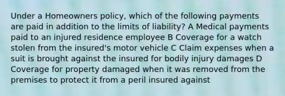 Under a Homeowners policy, which of the following payments are paid in addition to the limits of liability? A Medical payments paid to an injured residence employee B Coverage for a watch stolen from the insured's motor vehicle C Claim expenses when a suit is brought against the insured for bodily injury damages D Coverage for property damaged when it was removed from the premises to protect it from a peril insured against