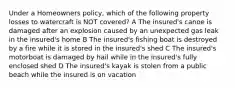 Under a Homeowners policy, which of the following property losses to watercraft is NOT covered? A The insured's canoe is damaged after an explosion caused by an unexpected gas leak in the insured's home B The insured's fishing boat is destroyed by a fire while it is stored in the insured's shed C The insured's motorboat is damaged by hail while in the insured's fully enclosed shed D The insured's kayak is stolen from a public beach while the insured is on vacation