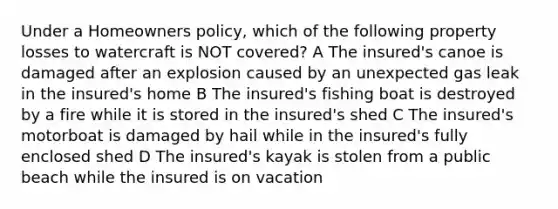 Under a Homeowners policy, which of the following property losses to watercraft is NOT covered? A The insured's canoe is damaged after an explosion caused by an unexpected gas leak in the insured's home B The insured's fishing boat is destroyed by a fire while it is stored in the insured's shed C The insured's motorboat is damaged by hail while in the insured's fully enclosed shed D The insured's kayak is stolen from a public beach while the insured is on vacation