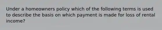 Under a homeowners policy which of the following terms is used to describe the basis on which payment is made for loss of rental income?