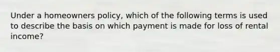 Under a homeowners policy, which of the following terms is used to describe the basis on which payment is made for loss of rental income?