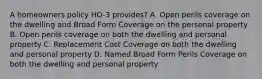 A homeowners policy HO-3 provides? A. Open perils coverage on the dwelling and Broad Form Coverage on the personal property B. Open perils coverage on both the dwelling and personal property C. Replacement Cost Coverage on both the dwelling and personal property D. Named Broad Form Perils Coverage on both the dwelling and personal property