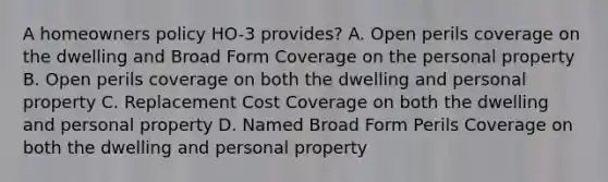 A homeowners policy HO-3 provides? A. Open perils coverage on the dwelling and Broad Form Coverage on the personal property B. Open perils coverage on both the dwelling and personal property C. Replacement Cost Coverage on both the dwelling and personal property D. Named Broad Form Perils Coverage on both the dwelling and personal property