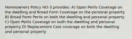 Homeowners Policy HO-3 provides: A) Open Perils Coverage on the dwelling and Broad Form Coverage on the personal property B) Broad Form Perils on both the dwelling and personal property C) Open Perils Coverage on both the dwelling and personal property D) Replacement Cost coverage on both the dwelling and personal property