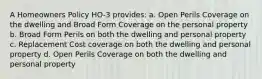 A Homeowners Policy HO-3 provides: a. Open Perils Coverage on the dwelling and Broad Form Coverage on the personal property b. Broad Form Perils on both the dwelling and personal property c. Replacement Cost coverage on both the dwelling and personal property d. Open Perils Coverage on both the dwelling and personal property