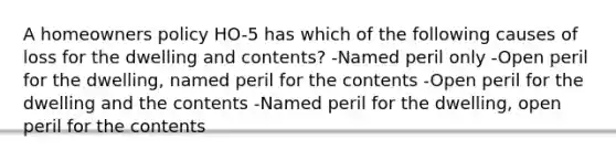 A homeowners policy HO-5 has which of the following causes of loss for the dwelling and contents? -Named peril only -Open peril for the dwelling, named peril for the contents -Open peril for the dwelling and the contents -Named peril for the dwelling, open peril for the contents