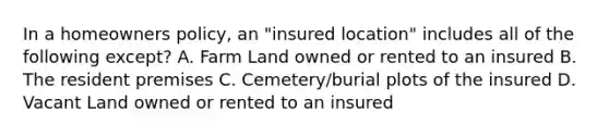 In a homeowners policy, an "insured location" includes all of the following except? A. Farm Land owned or rented to an insured B. The resident premises C. Cemetery/burial plots of the insured D. Vacant Land owned or rented to an insured