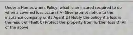 Under a Homeowners Policy, what is an insured required to do when a covered loss occurs? A) Give prompt notice to the insurance company or its Agent B) Notify the policy if a loss is the result of Theft C) Protect the property from further loss D) All of the above