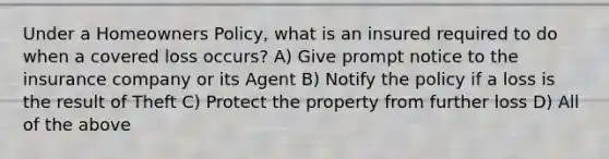 Under a Homeowners Policy, what is an insured required to do when a covered loss occurs? A) Give prompt notice to the insurance company or its Agent B) Notify the policy if a loss is the result of Theft C) Protect the property from further loss D) All of the above