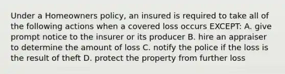 Under a Homeowners policy, an insured is required to take all of the following actions when a covered loss occurs EXCEPT: A. give prompt notice to the insurer or its producer B. hire an appraiser to determine the amount of loss C. notify the police if the loss is the result of theft D. protect the property from further loss