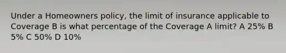 Under a Homeowners policy, the limit of insurance applicable to Coverage B is what percentage of the Coverage A limit? A 25% B 5% C 50% D 10%