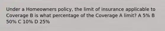 Under a Homeowners policy, the limit of insurance applicable to Coverage B is what percentage of the Coverage A limit? A 5% B 50% C 10% D 25%