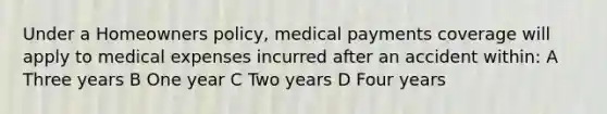 Under a Homeowners policy, medical payments coverage will apply to medical expenses incurred after an accident within: A Three years B One year C Two years D Four years