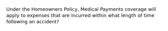 Under the Homeowners Policy, Medical Payments coverage will apply to expenses that are incurred within what length of time following an accident?