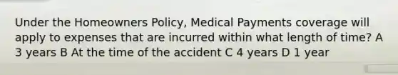 Under the Homeowners Policy, Medical Payments coverage will apply to expenses that are incurred within what length of time? A 3 years B At the time of the accident C 4 years D 1 year