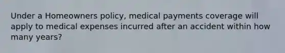 Under a Homeowners policy, medical payments coverage will apply to medical expenses incurred after an accident within how many years?