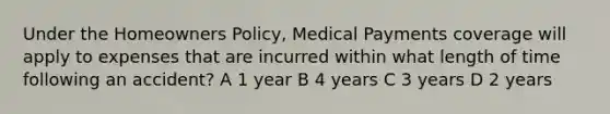 Under the Homeowners Policy, Medical Payments coverage will apply to expenses that are incurred within what length of time following an accident? A 1 year B 4 years C 3 years D 2 years