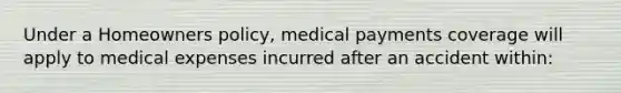 Under a Homeowners policy, medical payments coverage will apply to medical expenses incurred after an accident within: