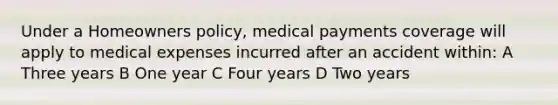 Under a Homeowners policy, medical payments coverage will apply to medical expenses incurred after an accident within: A Three years B One year C Four years D Two years