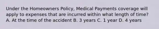 Under the Homeowners Policy, Medical Payments coverage will apply to expenses that are incurred within what length of time? A. At the time of the accident B. 3 years C. 1 year D. 4 years