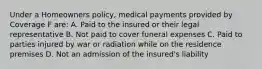 Under a Homeowners policy, medical payments provided by Coverage F are: A. Paid to the insured or their legal representative B. Not paid to cover funeral expenses C. Paid to parties injured by war or radiation while on the residence premises D. Not an admission of the insured's liability