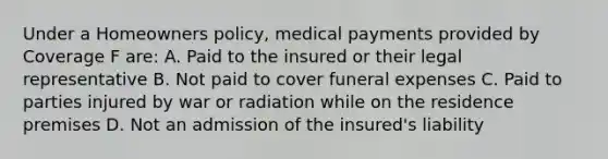 Under a Homeowners policy, medical payments provided by Coverage F are: A. Paid to the insured or their legal representative B. Not paid to cover funeral expenses C. Paid to parties injured by war or radiation while on the residence premises D. Not an admission of the insured's liability