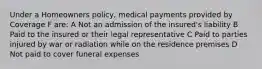 Under a Homeowners policy, medical payments provided by Coverage F are: A Not an admission of the insured's liability B Paid to the insured or their legal representative C Paid to parties injured by war or radiation while on the residence premises D Not paid to cover funeral expenses