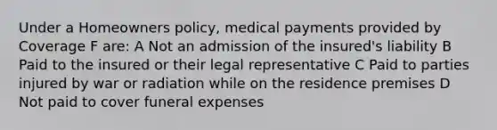 Under a Homeowners policy, medical payments provided by Coverage F are: A Not an admission of the insured's liability B Paid to the insured or their legal representative C Paid to parties injured by war or radiation while on the residence premises D Not paid to cover funeral expenses