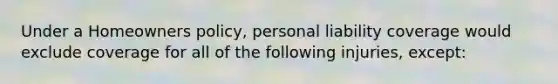 Under a Homeowners policy, personal liability coverage would exclude coverage for all of the following injuries, except: