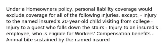 Under a Homeowners policy, personal liability coverage would exclude coverage for all of the following injuries, except: - Injury to the named insured's 20-year-old child visiting from college - Injury to a guest who falls down the stairs - Injury to an insured's employee, who is eligible for Workers' Compensation benefits - Animal bite sustained by the named insured