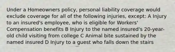 Under a Homeowners policy, personal liability coverage would exclude coverage for all of the following injuries, except: A Injury to an insured's employee, who is eligible for Workers' Compensation benefits B Injury to the named insured's 20-year-old child visiting from college C Animal bite sustained by the named insured D Injury to a guest who falls down the stairs