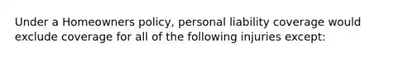 Under a Homeowners policy, personal liability coverage would exclude coverage for all of the following injuries except: