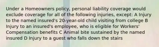 Under a Homeowners policy, personal liability coverage would exclude coverage for all of the following injuries, except: A Injury to the named insured's 20-year-old child visiting from college B Injury to an insured's employee, who is eligible for Workers' Compensation benefits C Animal bite sustained by the named insured D Injury to a guest who falls down the stairs