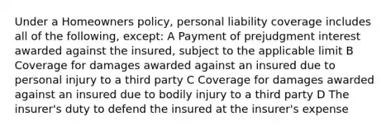 Under a Homeowners policy, personal liability coverage includes all of the following, except: A Payment of prejudgment interest awarded against the insured, subject to the applicable limit B Coverage for damages awarded against an insured due to personal injury to a third party C Coverage for damages awarded against an insured due to bodily injury to a third party D The insurer's duty to defend the insured at the insurer's expense