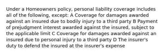 Under a Homeowners policy, personal liability coverage includes all of the following, except: A Coverage for damages awarded against an insured due to bodily injury to a third party B Payment of prejudgment interest awarded against the insured, subject to the applicable limit C Coverage for damages awarded against an insured due to personal injury to a third party D The insurer's duty to defend the insured at the insurer's expense