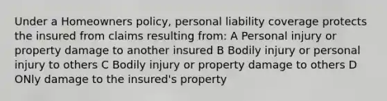 Under a Homeowners policy, personal liability coverage protects the insured from claims resulting from: A Personal injury or property damage to another insured B Bodily injury or personal injury to others C Bodily injury or property damage to others D ONly damage to the insured's property