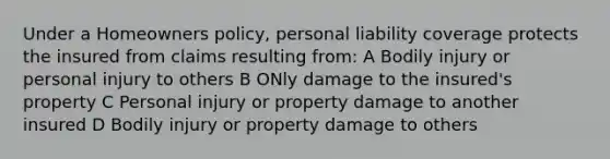 Under a Homeowners policy, personal liability coverage protects the insured from claims resulting from: A Bodily injury or personal injury to others B ONly damage to the insured's property C Personal injury or property damage to another insured D Bodily injury or property damage to others