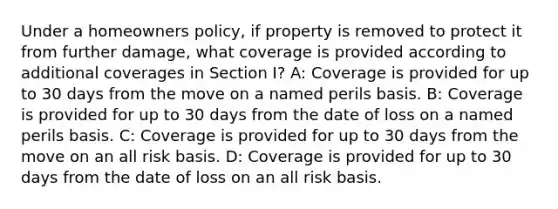 Under a homeowners policy, if property is removed to protect it from further damage, what coverage is provided according to additional coverages in Section I? A: Coverage is provided for up to 30 days from the move on a named perils basis. B: Coverage is provided for up to 30 days from the date of loss on a named perils basis. C: Coverage is provided for up to 30 days from the move on an all risk basis. D: Coverage is provided for up to 30 days from the date of loss on an all risk basis.