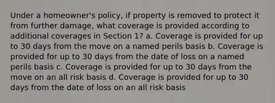 Under a homeowner's policy, if property is removed to protect it from further damage, what coverage is provided according to additional coverages in Section 1? a. Coverage is provided for up to 30 days from the move on a named perils basis b. Coverage is provided for up to 30 days from the date of loss on a named perils basis c. Coverage is provided for up to 30 days from the move on an all risk basis d. Coverage is provided for up to 30 days from the date of loss on an all risk basis