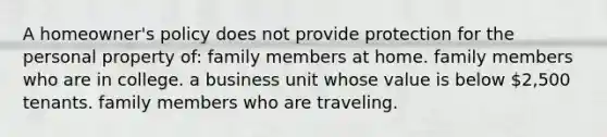 A homeowner's policy does not provide protection for the personal property of: ​family members at home. ​family members who are in college. ​a business unit whose value is below 2,500 ​tenants. ​family members who are traveling.