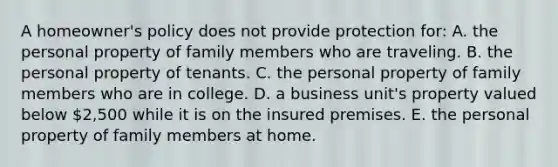 A homeowner's policy does not provide protection for: A. the personal property of family members who are traveling. B. the personal property of tenants. C. the personal property of family members who are in college. D. a business unit's property valued below 2,500 while it is on the insured premises. E. the personal property of family members at home.