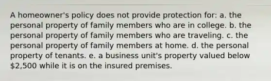 A homeowner's policy does not provide protection for: a. the personal property of family members who are in college. b. the personal property of family members who are traveling. c. the personal property of family members at home. d. the personal property of tenants. e. a business unit's property valued below 2,500 while it is on the insured premises.