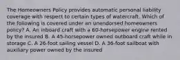 The Homeowners Policy provides automatic personal liability coverage with respect to certain types of watercraft. Which of the following is covered under an unendorsed homeowners policy? A. An inboard craft with a 60-horsepower engine rented by the insured B. A 45-horsepower owned outboard craft while in storage C. A 26-foot sailing vessel D. A 36-foot sailboat with auxiliary power owned by the insured