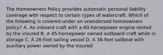 The Homeowners Policy provides automatic personal liability coverage with respect to certain types of watercraft. Which of the following is covered under an unendorsed homeowners policy? A. An inboard craft with a 60-horsepower engine rented by the insured B. A 45-horsepower owned outboard craft while in storage C. A 26-foot sailing vessel D. A 36-foot sailboat with auxiliary power owned by the insured