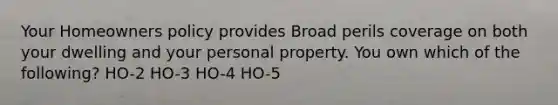 Your Homeowners policy provides Broad perils coverage on both your dwelling and your personal property. You own which of the following? HO-2 HO-3 HO-4 HO-5